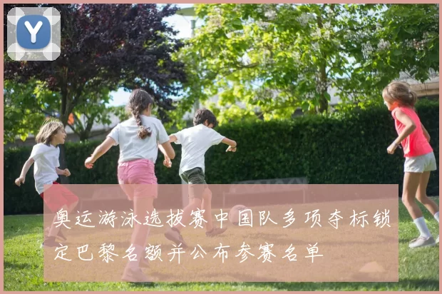 奥运游泳选拔赛中国队多项夺标锁定巴黎名额并公布参赛名单