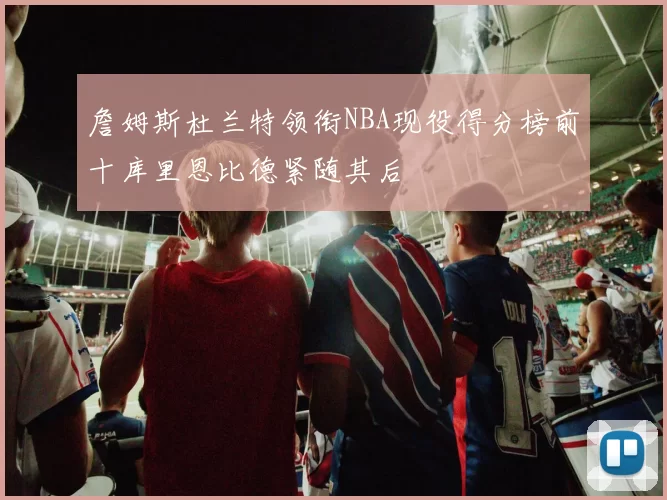 詹姆斯杜兰特领衔NBA现役得分榜前十库里恩比德紧随其后