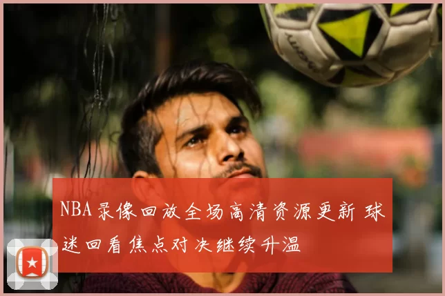 NBA录像回放全场高清资源更新 球迷回看焦点对决继续升温
