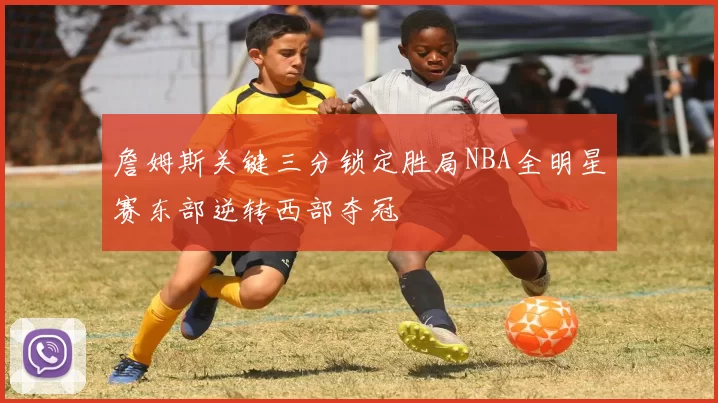 詹姆斯关键三分锁定胜局NBA全明星赛东部逆转西部夺冠