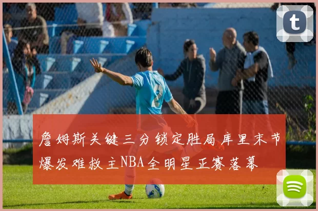 詹姆斯关键三分锁定胜局库里末节爆发难救主NBA全明星正赛落幕