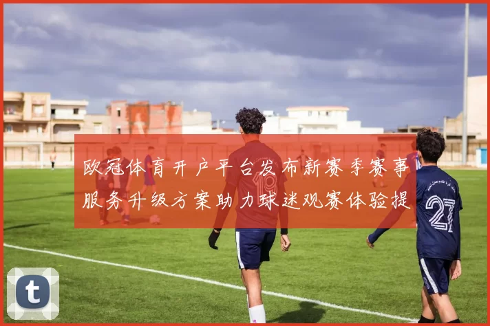 欧冠体育开户平台发布新赛季赛事服务升级方案助力球迷观赛体验提升