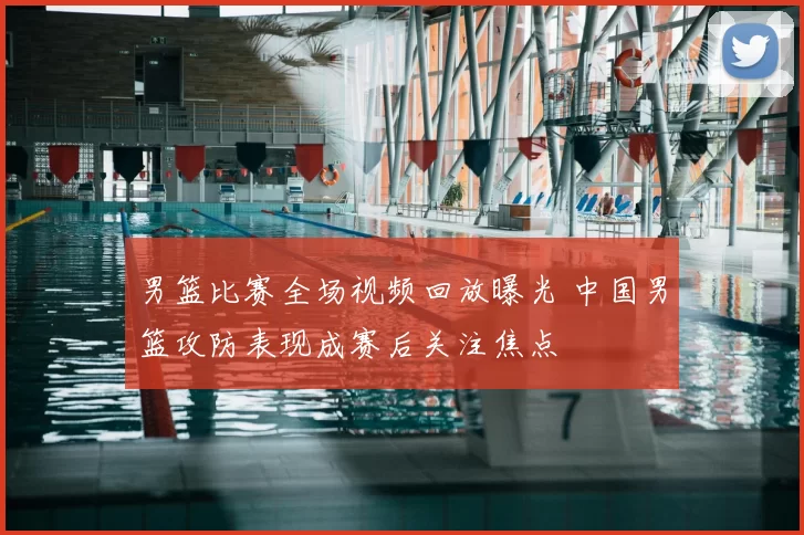 男篮比赛全场视频回放曝光 中国男篮攻防表现成赛后关注焦点
