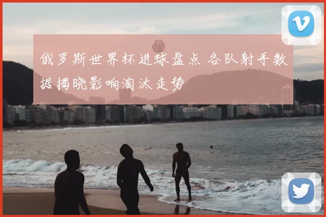 俄罗斯世界杯进球盘点 各队射手数据揭晓影响淘汰走势