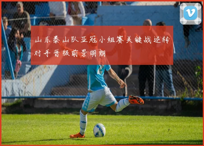 山东泰山队亚冠小组赛关键战逆转对手晋级前景明朗