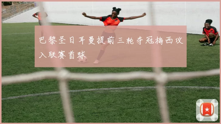 巴黎圣日耳曼提前三轮夺冠梅西攻入联赛首球