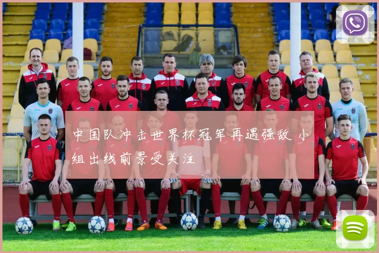 中国队冲击世界杯冠军再遇强敌 小组出线前景受关注