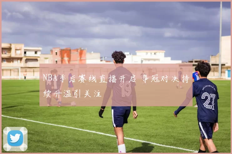 NBA季后赛线直播开启 争冠对决持续升温引关注