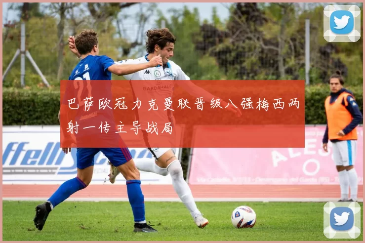 巴萨欧冠力克曼联晋级八强梅西两射一传主导战局