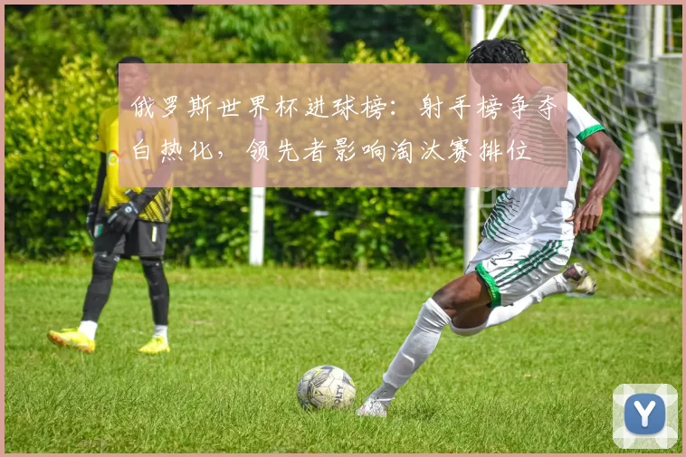 俄罗斯世界杯进球榜：射手榜争夺白热化，领先者影响淘汰赛排位