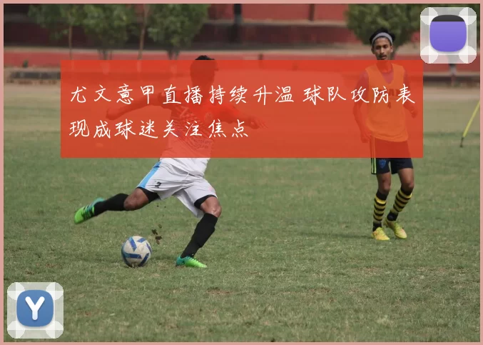 尤文意甲直播持续升温 球队攻防表现成球迷关注焦点