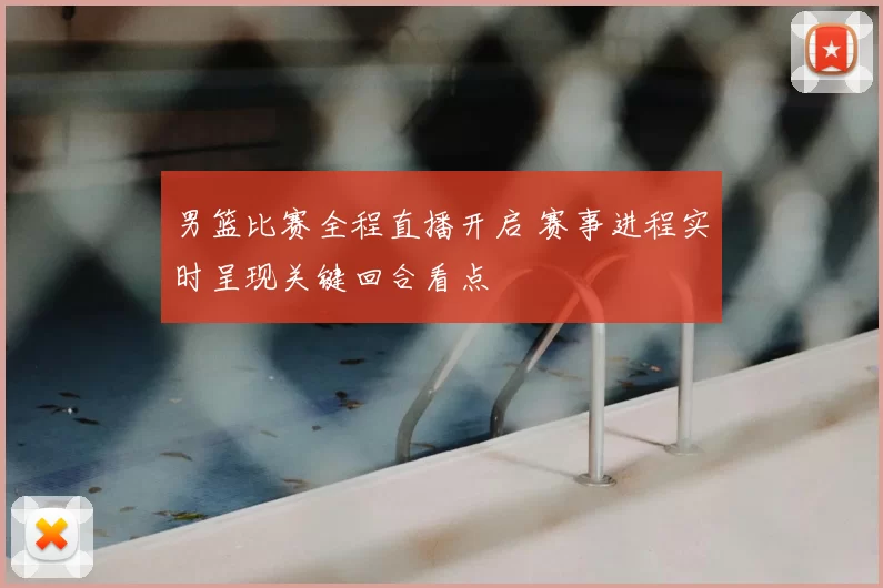 男篮比赛全程直播开启 赛事进程实时呈现关键回合看点