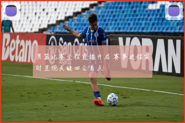 男篮比赛全程直播开启 赛事进程实时呈现关键回合看点