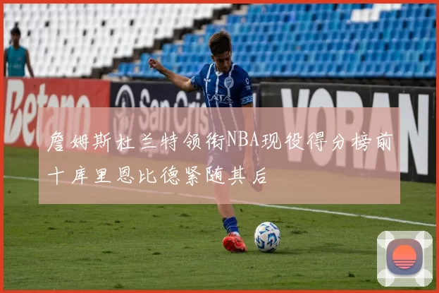 詹姆斯杜兰特领衔NBA现役得分榜前十库里恩比德紧随其后