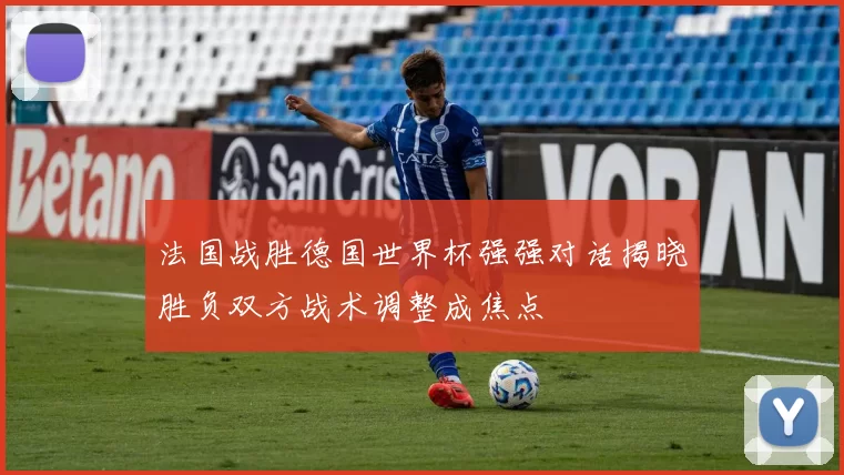 法国战胜德国世界杯强强对话揭晓胜负双方战术调整成焦点