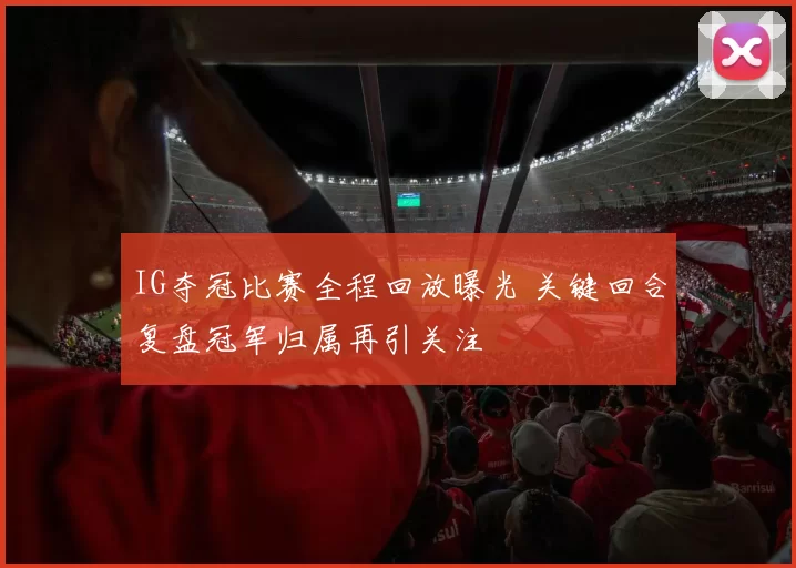 IG夺冠比赛全程回放曝光 关键回合复盘冠军归属再引关注
