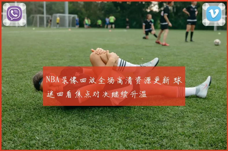 NBA录像回放全场高清资源更新 球迷回看焦点对决继续升温