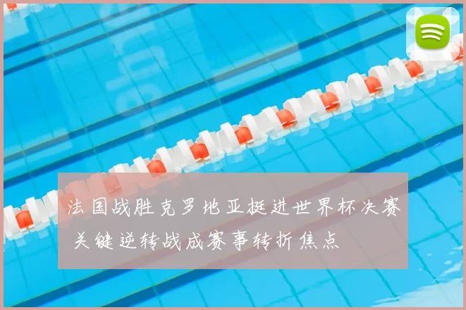 法国战胜克罗地亚挺进世界杯决赛 关键逆转战成赛事转折焦点