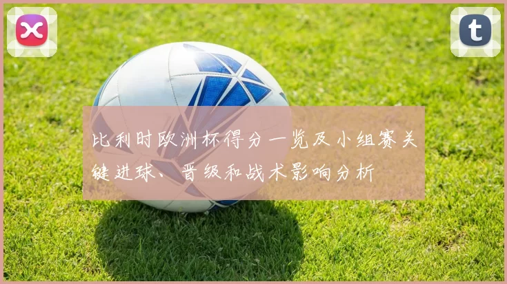 比利时欧洲杯得分一览及小组赛关键进球、晋级和战术影响分析