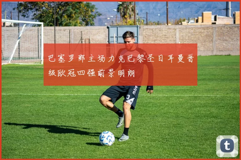 巴塞罗那主场力克巴黎圣日耳曼晋级欧冠四强前景明朗