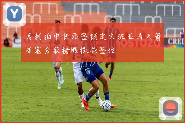 马刺抽中状元签锁定文班亚马火箭活塞分获榜眼探花签位