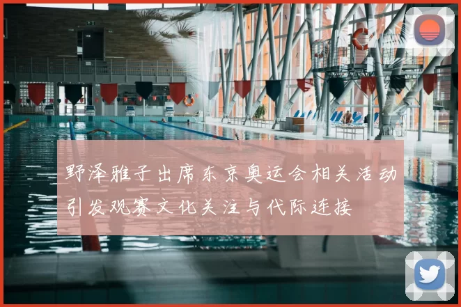 野泽雅子出席东京奥运会相关活动引发观赛文化关注与代际连接