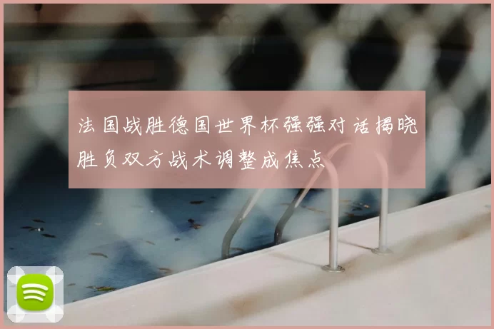 法国战胜德国世界杯强强对话揭晓胜负双方战术调整成焦点