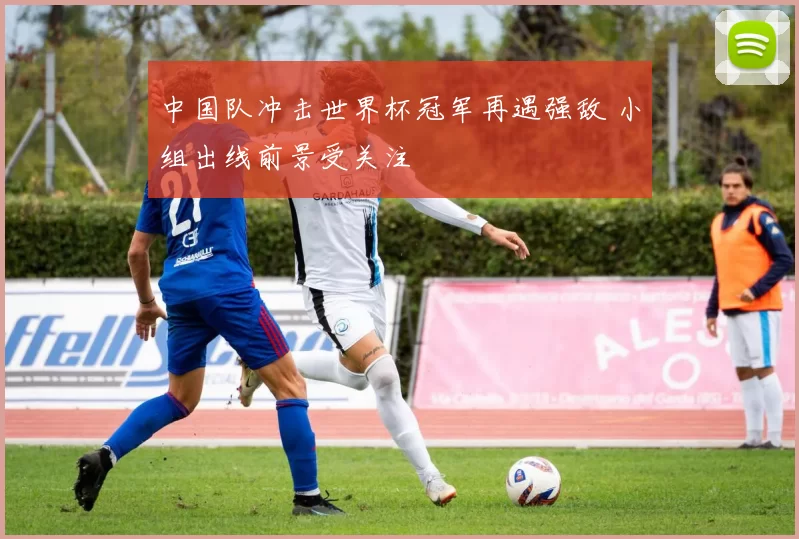 中国队冲击世界杯冠军再遇强敌 小组出线前景受关注