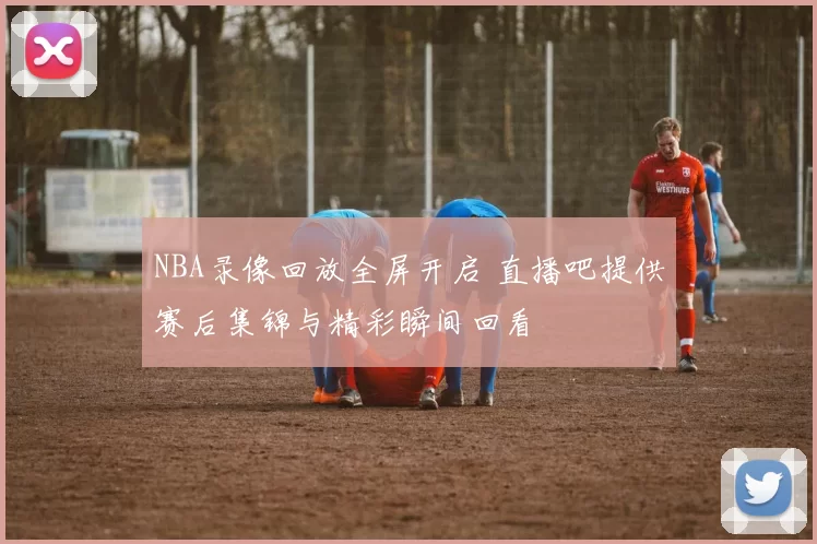 NBA录像回放全屏开启 直播吧提供赛后集锦与精彩瞬间回看