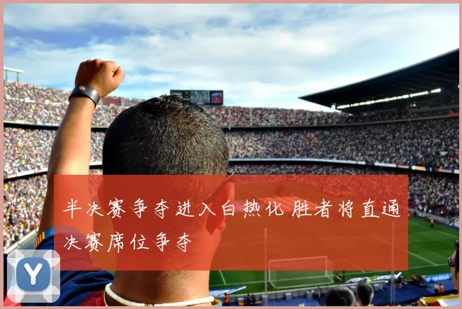 半决赛争夺进入白热化 胜者将直通决赛席位争夺