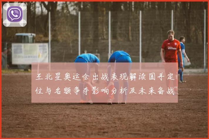 王北星奥运会出战表现解读国手定位与名额争夺影响分析及未来备战建议