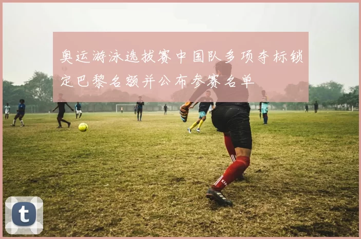 奥运游泳选拔赛中国队多项夺标锁定巴黎名额并公布参赛名单