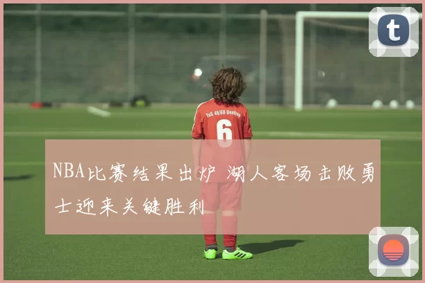 NBA比赛结果出炉 湖人客场击败勇士迎来关键胜利
